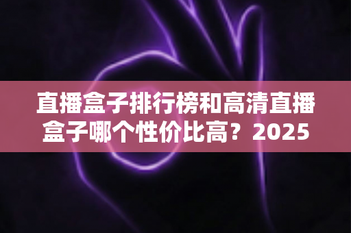 直播盒子排行榜和高清直播盒子哪个性价比高?2025年最新选购攻略与深度对比全解析 直播盒子排行榜和高清直播盒子哪个性价比高?2025年最新选购攻略与深度对比全解析