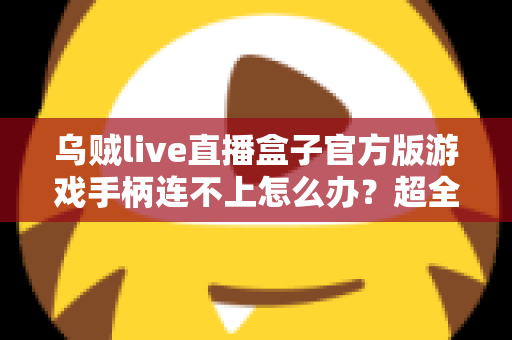 乌贼live直播盒子官方版游戏手柄连不上怎么办？超全排查指南助你秒速恢复畅玩体验