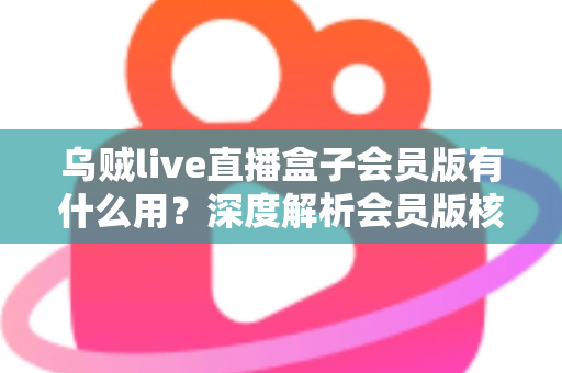 乌贼live直播盒子会员版有什么用？深度解析会员版核心功能与实用价值