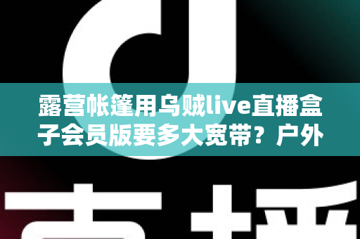 露营帐篷用乌贼live直播盒子会员版要多大宽带?户外直播带宽配置全攻略 露营帐篷用乌贼live直播盒子会员版要多大宽带?户外直播带宽配置全攻略