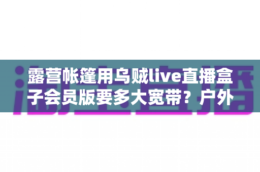 露营帐篷用乌贼live直播盒子会员版要多大宽带?户外直播带宽配置全攻略 露营帐篷用乌贼live直播盒子会员版要多大宽带?户外直播带宽配置全攻略