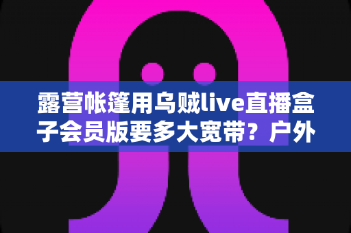 露营帐篷用乌贼live直播盒子会员版要多大宽带？户外直播带宽配置全攻略