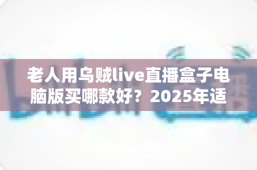 老人用乌贼live直播盒子电脑版买哪款好?2025年适老选购全指南 老人用乌贼live直播盒子电脑版买哪款好?2025年适老选购全指南