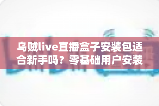 乌贼live直播盒子安装包适合新手吗？零基础用户安装使用全攻略与真实体验分析