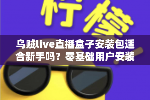 乌贼live直播盒子安装包适合新手吗？零基础用户安装使用全攻略与真实体验分析