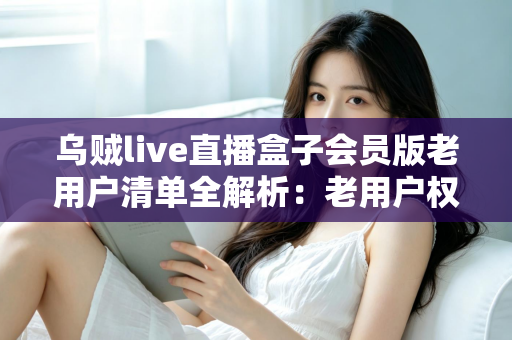 乌贼live直播盒子会员版老用户清单全解析：老用户权益、查询步骤与避坑指南