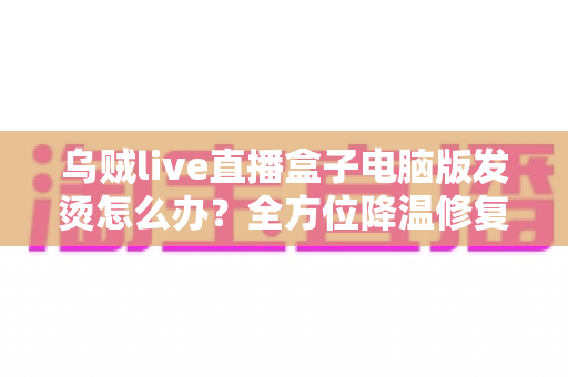 乌贼live直播盒子电脑版发烫怎么办？全方位降温修复攻略与预防指南大公开