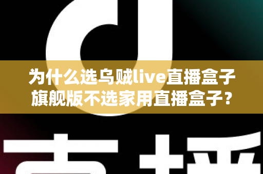 为什么选乌贼live直播盒子旗舰版不选家用直播盒子？专业主播设备选购深度解析