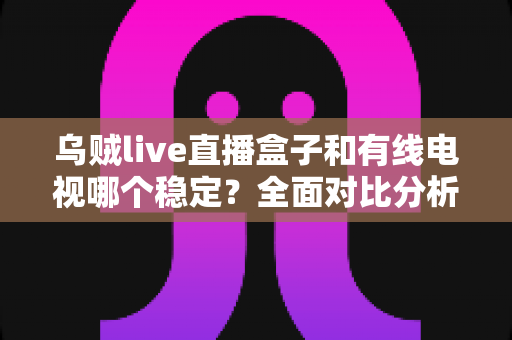 乌贼live直播盒子和有线电视哪个稳定？全面对比分析与家庭选购指南