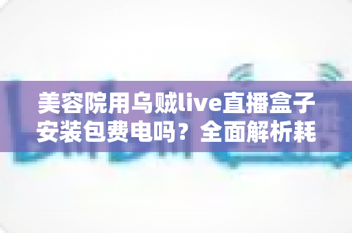 美容院用乌贼live直播盒子安装包费电吗?全面解析耗电问题与省电技巧 美容院用乌贼live直播盒子安装包费电吗?全面解析耗电问题与省电技巧