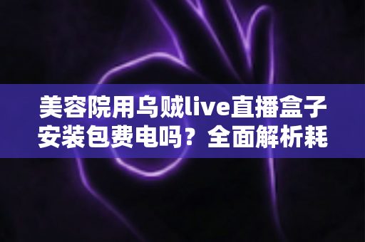 美容院用乌贼live直播盒子安装包费电吗?全面解析耗电问题与省电技巧 美容院用乌贼live直播盒子安装包费电吗?全面解析耗电问题与省电技巧