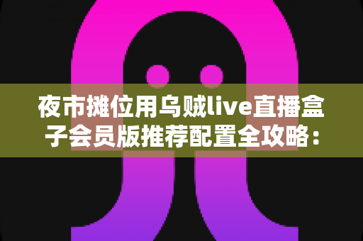 夜市摊位用乌贼live直播盒子会员版推荐配置全攻略:从摊位小白到流量黑马的实战指南 夜市摊位用乌贼live直播盒子会员版推荐配置全攻略:从摊位小白到流量黑马的实战指南