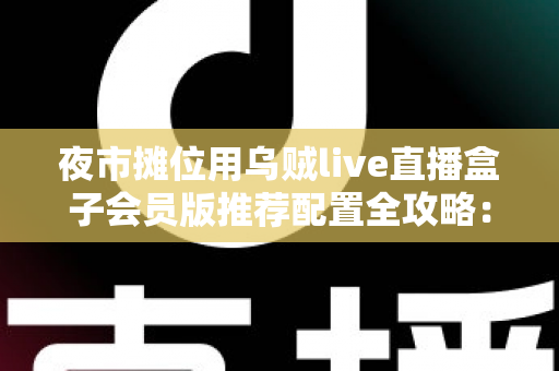 夜市摊位用乌贼live直播盒子会员版推荐配置全攻略：从摊位小白到流量黑马的实战指南