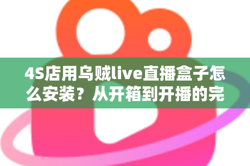 4S店用乌贼live直播盒子怎么安装？从开箱到开播的完整安装教程与运营指南