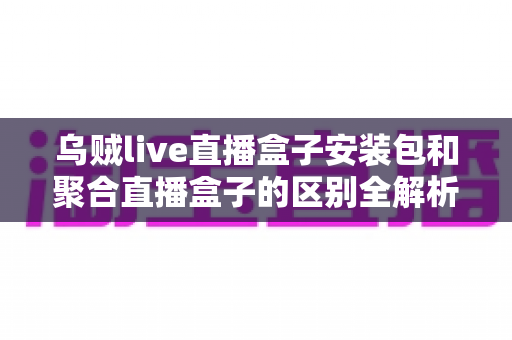 乌贼live直播盒子安装包和聚合直播盒子的区别全解析：功能、安装与选择指南一次看懂