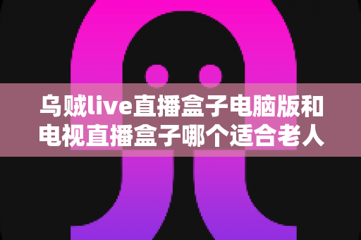 乌贼live直播盒子电脑版和电视直播盒子哪个适合老人？——一文读懂长辈直播观影设备选购指南