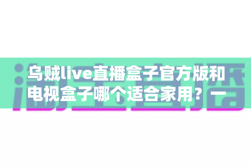 乌贼live直播盒子官方版和电视盒子哪个适合家用？一文读懂家庭观影设备如何选