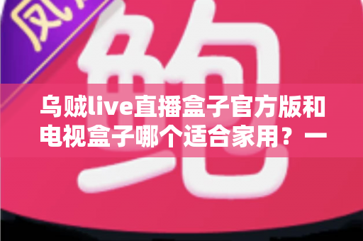 乌贼live直播盒子官方版和电视盒子哪个适合家用？一文读懂家庭观影设备如何选