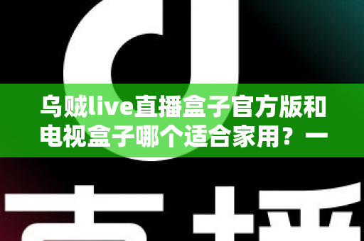 乌贼live直播盒子官方版和电视盒子哪个适合家用？一文读懂家庭观影设备如何选