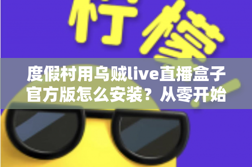度假村用乌贼live直播盒子官方版怎么安装？从零开始的完整安装教程与运营指南