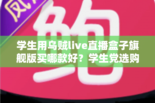 学生用乌贼live直播盒子旗舰版买哪款好？学生党选购全攻略与避坑指南