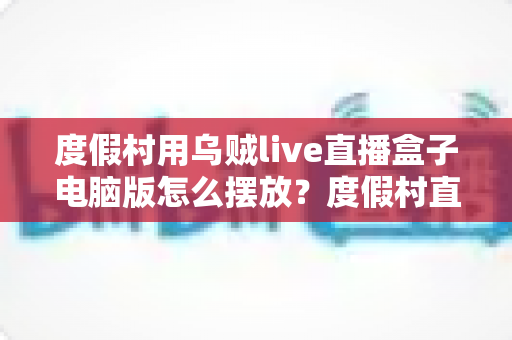 度假村用乌贼live直播盒子电脑版怎么摆放？度假村直播设备科学布置全指南