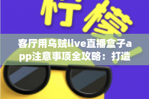 客厅用乌贼live直播盒子app注意事项全攻略：打造安全流畅的家庭大屏直播体验