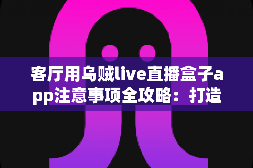 客厅用乌贼live直播盒子app注意事项全攻略：打造安全流畅的家庭大屏直播体验