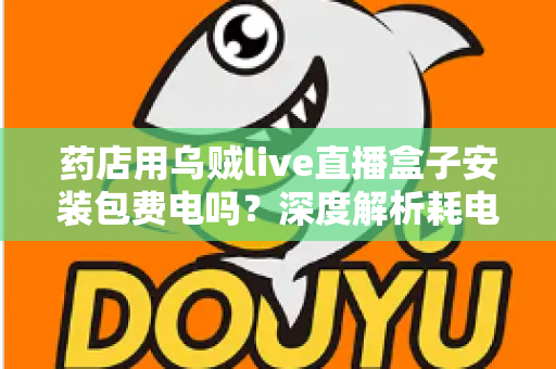 药店用乌贼live直播盒子安装包费电吗?深度解析耗电真相、成本测算与省电全攻略 药店用乌贼live直播盒子安装包费电吗?深度解析耗电真相、成本测算与省电全攻略