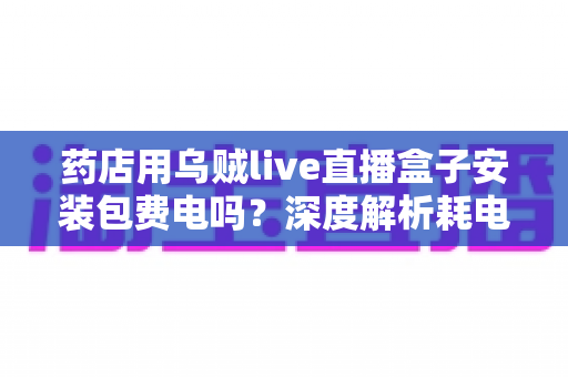 药店用乌贼live直播盒子安装包费电吗?深度解析耗电真相、成本测算与省电全攻略 药店用乌贼live直播盒子安装包费电吗?深度解析耗电真相、成本测算与省电全攻略