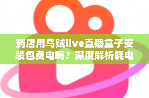 药店用乌贼live直播盒子安装包费电吗？深度解析耗电真相、成本测算与省电全攻略