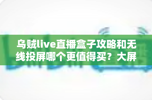 乌贼live直播盒子攻略和无线投屏哪个更值得买？大屏观影方案深度对比与避坑选购指南