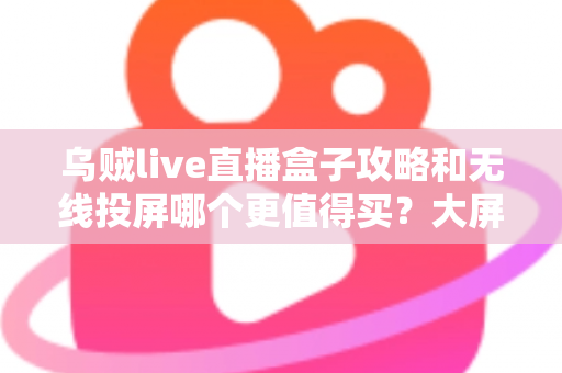 乌贼live直播盒子攻略和无线投屏哪个更值得买？大屏观影方案深度对比与避坑选购指南