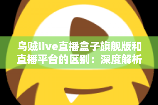 乌贼live直播盒子旗舰版和直播平台的区别：深度解析两大观看方式的优劣势，帮你做出明智选择