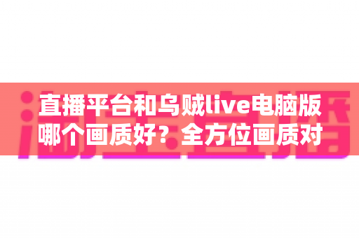 直播平台和乌贼live电脑版哪个画质好？全方位画质对比解析，帮你找到最清晰的观播体验