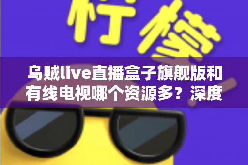 乌贼live直播盒子旗舰版和有线电视哪个资源多？深度对比解析家庭观影最佳方案