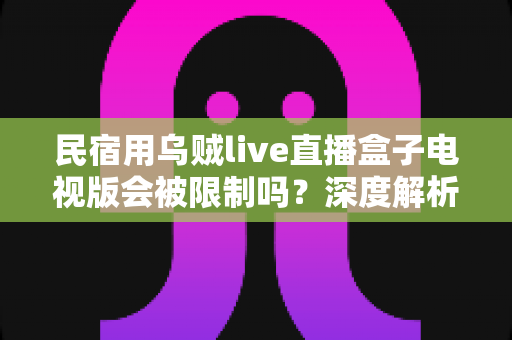 民宿用乌贼live直播盒子电视版会被限制吗？深度解析使用限制、合规风险与实用应对指南