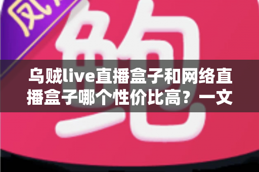 乌贼live直播盒子和网络直播盒子哪个性价比高？一文看懂选购门道与避坑指南