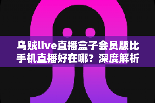 乌贼live直播盒子会员版比手机直播好在哪？深度解析会员版直播盒子的核心优势与使用体验