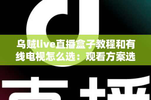 乌贼live直播盒子教程和有线电视怎么选:观看方案选购与使用全攻略 乌贼live直播盒子教程和有线电视怎么选:观看方案选购与使用全攻略