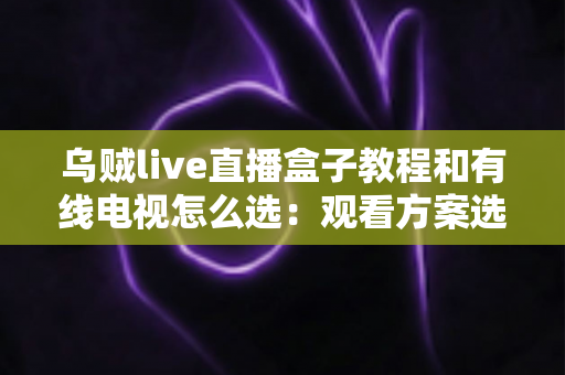 乌贼live直播盒子教程和有线电视怎么选:观看方案选购与使用全攻略 乌贼live直播盒子教程和有线电视怎么选:观看方案选购与使用全攻略