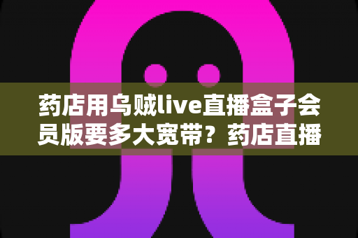 药店用乌贼live直播盒子会员版要多大宽带?药店直播带宽配置与优化全攻略 药店用乌贼live直播盒子会员版要多大宽带?药店直播带宽配置与优化全攻略