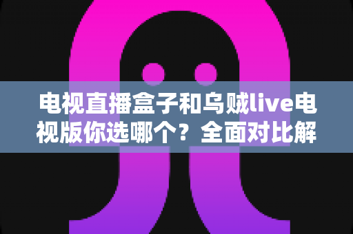 电视直播盒子和乌贼live电视版你选哪个？全面对比解析帮你做出明智选择