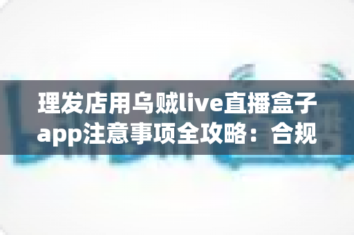 理发店用乌贼live直播盒子app注意事项全攻略:合规开播、保护隐私、高效引流的实战指南 理发店用乌贼live直播盒子app注意事项全攻略:合规开播、保护隐私、高效引流的实战指南