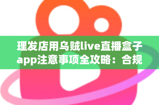 理发店用乌贼live直播盒子app注意事项全攻略：合规开播、保护隐私、高效引流的实战指南