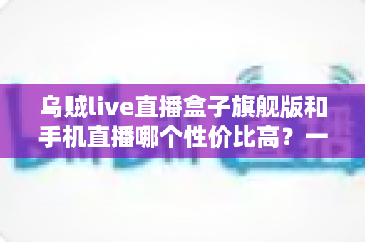 乌贼live直播盒子旗舰版和手机直播哪个性价比高？一篇看懂的真实对比指南