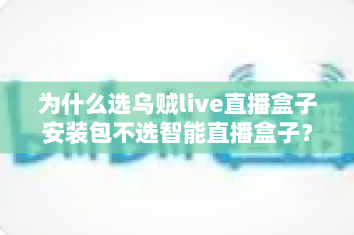 为什么选乌贼live直播盒子安装包不选智能直播盒子？深度解析软件安装包与硬件盒子的核心差异与选择指南