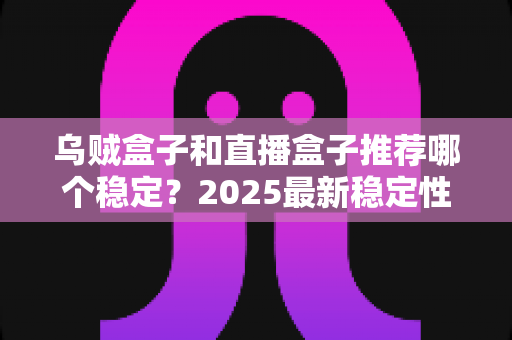 乌贼盒子和直播盒子推荐哪个稳定？2025最新稳定性深度对比与避坑选购指南