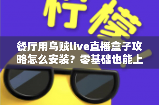 餐厅用乌贼live直播盒子攻略怎么安装?零基础也能上手的完整安装教程与引流实战指南 餐厅用乌贼live直播盒子攻略怎么安装?零基础也能上手的完整安装教程与引流实战指南