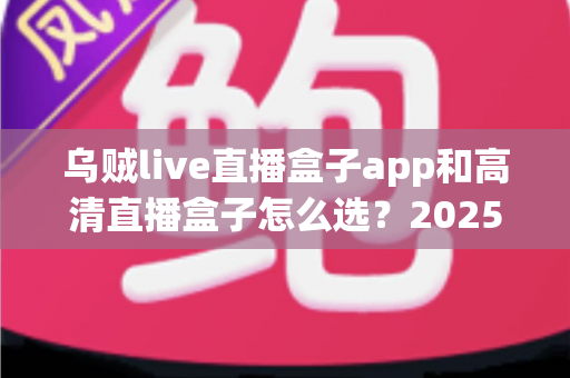 乌贼live直播盒子app和高清直播盒子怎么选?2025年最全避坑指南助你轻松找到理想观影方案 乌贼live直播盒子app和高清直播盒子怎么选?2025年最全避坑指南助你轻松找到理想观影方案